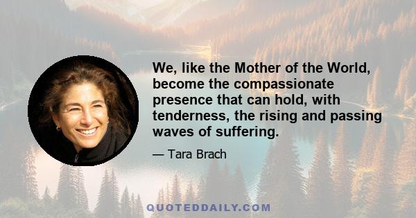 We, like the Mother of the World, become the compassionate presence that can hold, with tenderness, the rising and passing waves of suffering.