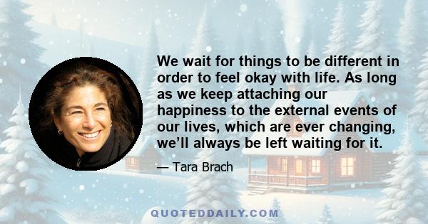 We wait for things to be different in order to feel okay with life. As long as we keep attaching our happiness to the external events of our lives, which are ever changing, we’ll always be left waiting for it.