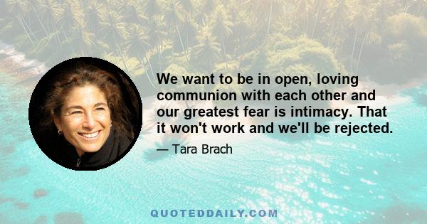 We want to be in open, loving communion with each other and our greatest fear is intimacy. That it won't work and we'll be rejected.