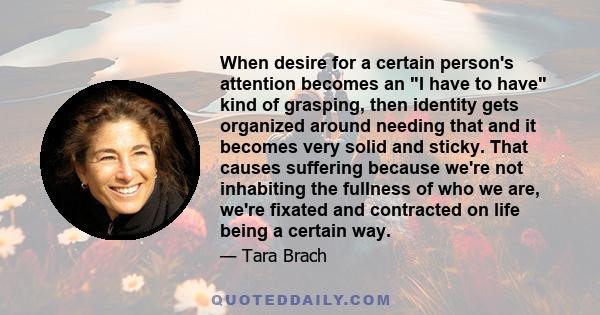 When desire for a certain person's attention becomes an I have to have kind of grasping, then identity gets organized around needing that and it becomes very solid and sticky. That causes suffering because we're not