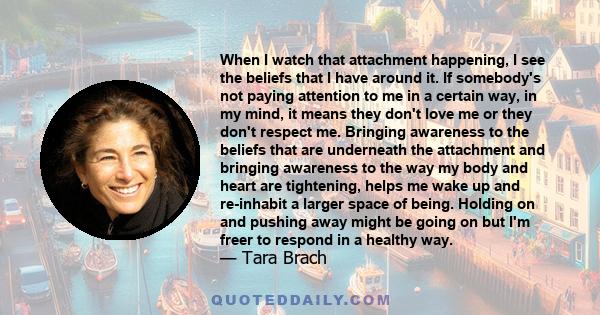 When I watch that attachment happening, I see the beliefs that I have around it. If somebody's not paying attention to me in a certain way, in my mind, it means they don't love me or they don't respect me. Bringing