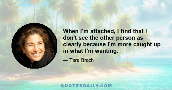 When I'm attached, I find that I don't see the other person as clearly because I'm more caught up in what I'm wanting.