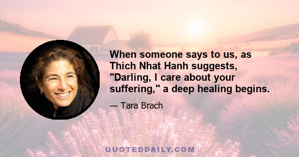 When someone says to us, as Thich Nhat Hanh suggests, Darling, I care about your suffering, a deep healing begins.