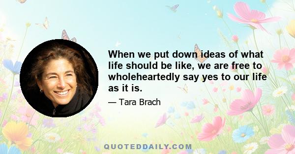 When we put down ideas of what life should be like, we are free to wholeheartedly say yes to our life as it is.