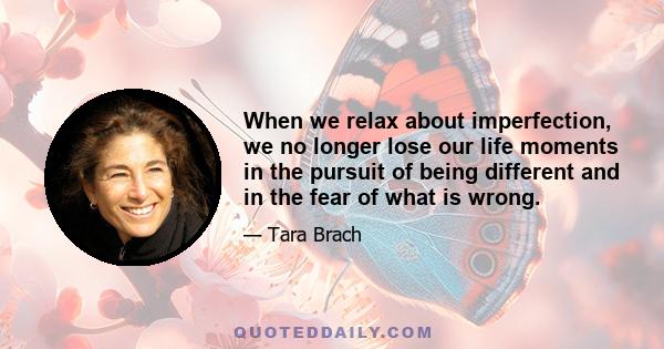 When we relax about imperfection, we no longer lose our life moments in the pursuit of being different and in the fear of what is wrong.