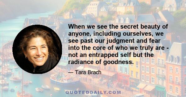 When we see the secret beauty of anyone, including ourselves, we see past our judgment and fear into the core of who we truly are - not an entrapped self but the radiance of goodness.