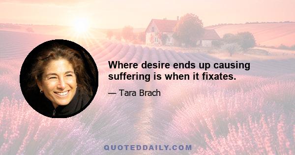 Where desire ends up causing suffering is when it fixates.