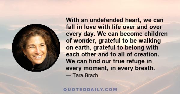 With an undefended heart, we can fall in love with life over and over every day. We can become children of wonder, grateful to be walking on earth, grateful to belong with each other and to all of creation. We can find