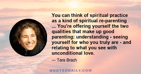 You can think of spiritual practice as a kind of spiritual re-parenting ... You're offering yourself the two qualities that make up good parenting: understanding - seeing yourself for who you truly are - and relating to 