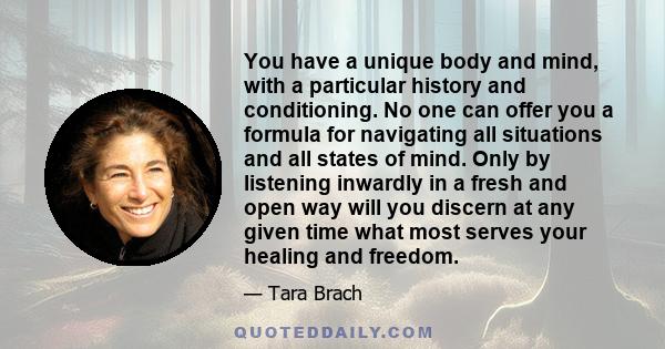 You have a unique body and mind, with a particular history and conditioning. No one can offer you a formula for navigating all situations and all states of mind. Only by listening inwardly in a fresh and open way will