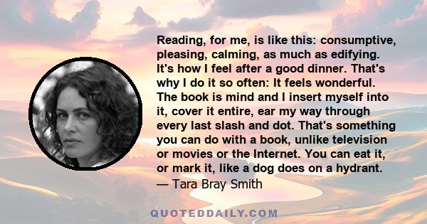 Reading, for me, is like this: consumptive, pleasing, calming, as much as edifying. It's how I feel after a good dinner. That's why I do it so often: It feels wonderful. The book is mind and I insert myself into it,