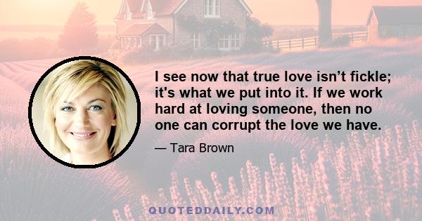 I see now that true love isn’t fickle; it's what we put into it. If we work hard at loving someone, then no one can corrupt the love we have.