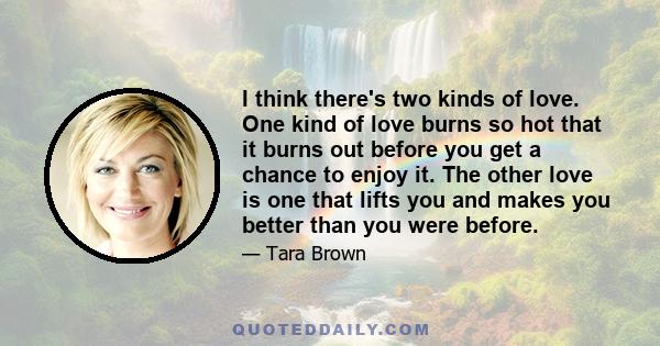 I think there's two kinds of love. One kind of love burns so hot that it burns out before you get a chance to enjoy it. The other love is one that lifts you and makes you better than you were before.