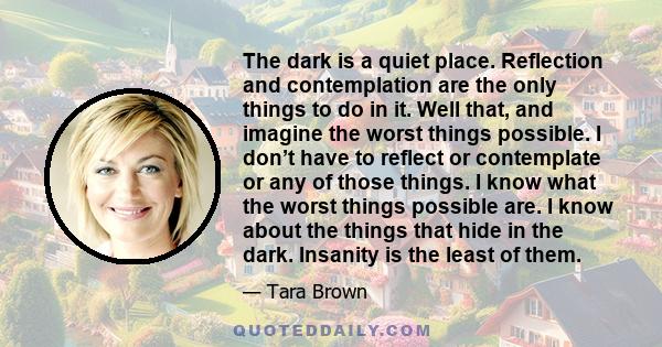 The dark is a quiet place. Reflection and contemplation are the only things to do in it. Well that, and imagine the worst things possible. I don’t have to reflect or contemplate or any of those things. I know what the