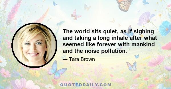 The world sits quiet, as if sighing and taking a long inhale after what seemed like forever with mankind and the noise pollution.