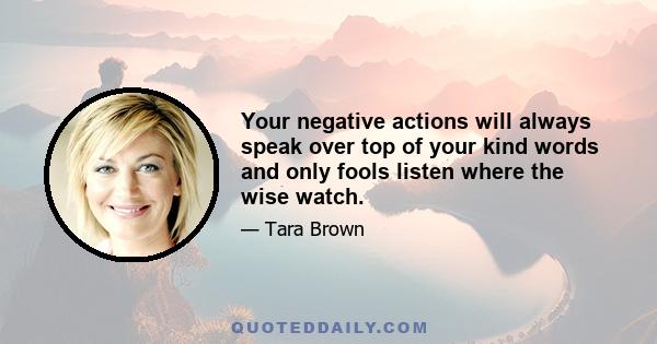 Your negative actions will always speak over top of your kind words and only fools listen where the wise watch.