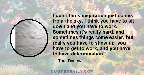 I don't think inspiration just comes from the sky. I think you have to sit down and you have to work. Sometimes it's really hard, and sometimes things come easier, but really you have to show up, you have to get to