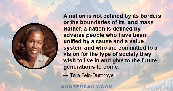 A nation is not defined by its borders or the boundaries of its land mass Rather, a nation is defined by adverse people who have been unified by a cause and a value system and who are committed to a vision for the type