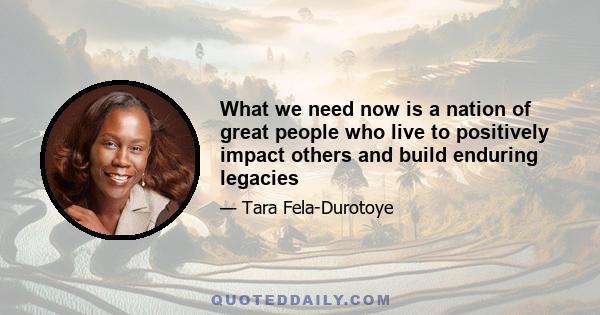 What we need now is a nation of great people who live to positively impact others and build enduring legacies