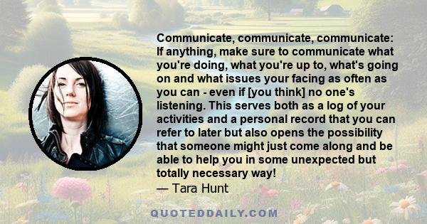 Communicate, communicate, communicate: If anything, make sure to communicate what you're doing, what you're up to, what's going on and what issues your facing as often as you can - even if [you think] no one's