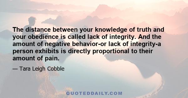 The distance between your knowledge of truth and your obedience is called lack of integrity. And the amount of negative behavior-or lack of integrity-a person exhibits is directly proportional to their amount of pain.