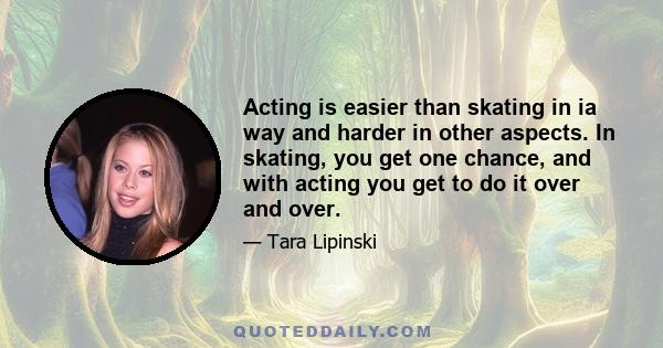 Acting is easier than skating in ia way and harder in other aspects. In skating, you get one chance, and with acting you get to do it over and over.