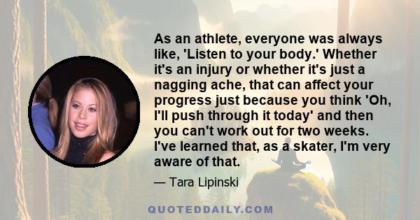 As an athlete, everyone was always like, 'Listen to your body.' Whether it's an injury or whether it's just a nagging ache, that can affect your progress just because you think 'Oh, I'll push through it today' and then