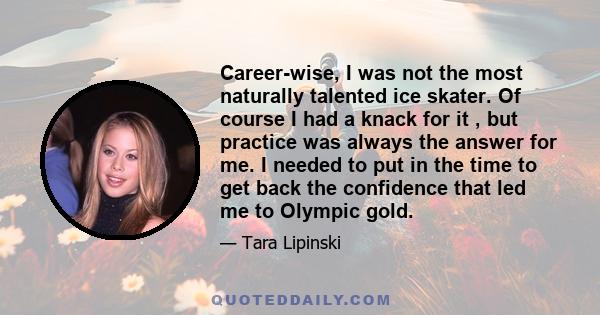 Career-wise, I was not the most naturally talented ice skater. Of course I had a knack for it , but practice was always the answer for me. I needed to put in the time to get back the confidence that led me to Olympic