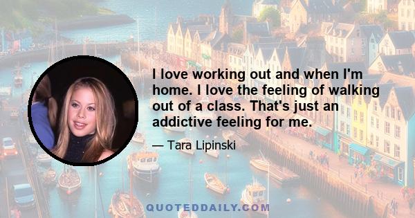 I love working out and when I'm home. I love the feeling of walking out of a class. That's just an addictive feeling for me.