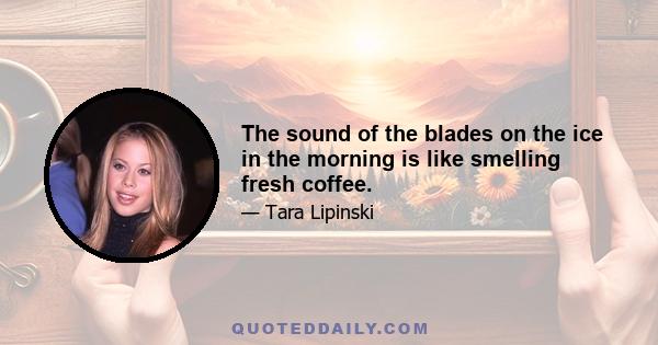 The sound of the blades on the ice in the morning is like smelling fresh coffee.