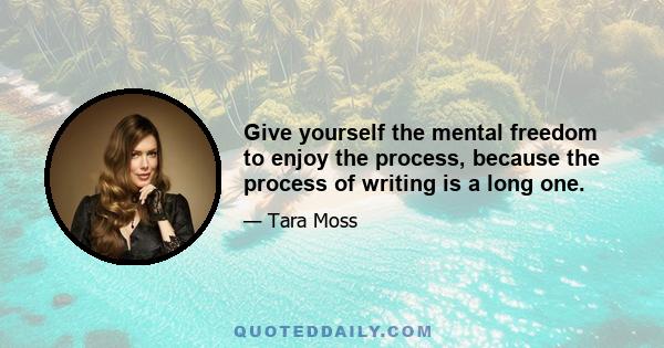 Give yourself the mental freedom to enjoy the process, because the process of writing is a long one.