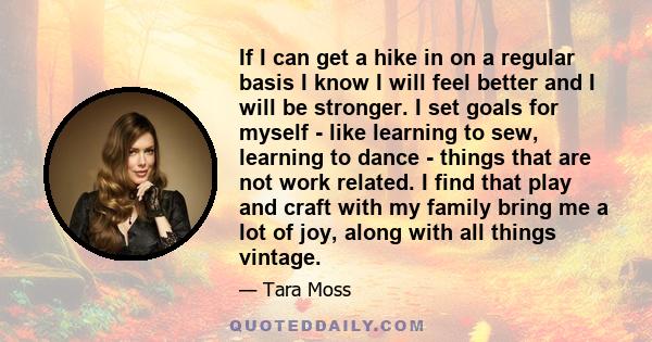 If I can get a hike in on a regular basis I know I will feel better and I will be stronger. I set goals for myself - like learning to sew, learning to dance - things that are not work related. I find that play and craft 