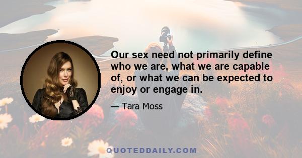 Our sex need not primarily define who we are, what we are capable of, or what we can be expected to enjoy or engage in.