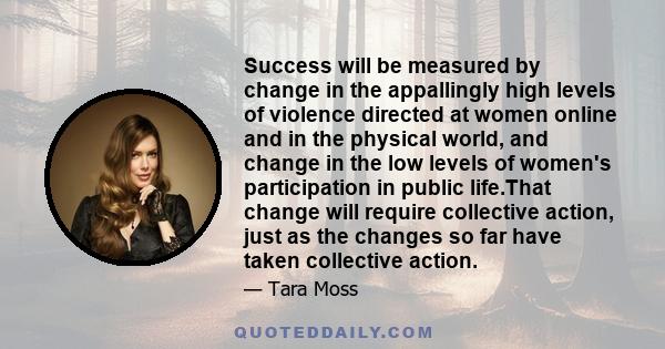 Success will be measured by change in the appallingly high levels of violence directed at women online and in the physical world, and change in the low levels of women's participation in public life.That change will