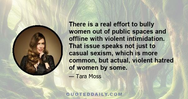 There is a real effort to bully women out of public spaces and offline with violent intimidation. That issue speaks not just to casual sexism, which is more common, but actual, violent hatred of women by some.