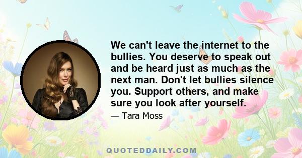 We can't leave the internet to the bullies. You deserve to speak out and be heard just as much as the next man. Don't let bullies silence you. Support others, and make sure you look after yourself.