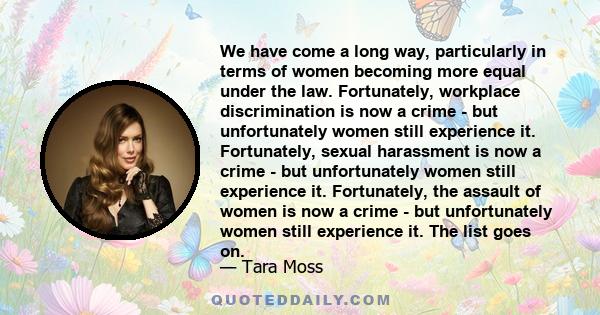 We have come a long way, particularly in terms of women becoming more equal under the law. Fortunately, workplace discrimination is now a crime - but unfortunately women still experience it. Fortunately, sexual