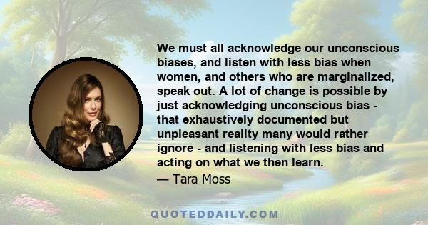 We must all acknowledge our unconscious biases, and listen with less bias when women, and others who are marginalized, speak out. A lot of change is possible by just acknowledging unconscious bias - that exhaustively