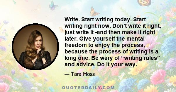 Write. Start writing today. Start writing right now. Don’t write it right, just write it -and then make it right later. Give yourself the mental freedom to enjoy the process, because the process of writing is a long