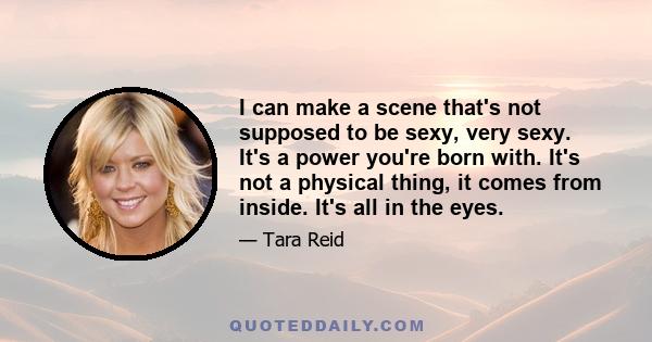 I can make a scene that's not supposed to be sexy, very sexy. It's a power you're born with. It's not a physical thing, it comes from inside. It's all in the eyes.