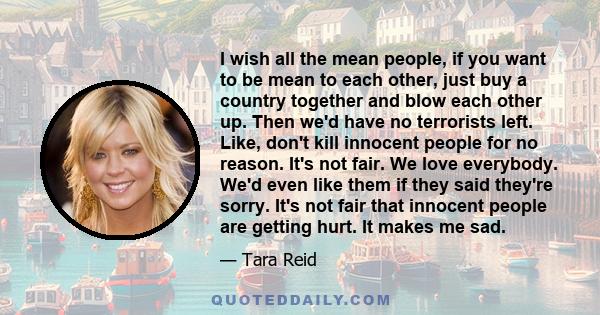 I wish all the mean people, if you want to be mean to each other, just buy a country together and blow each other up. Then we'd have no terrorists left. Like, don't kill innocent people for no reason. It's not fair. We