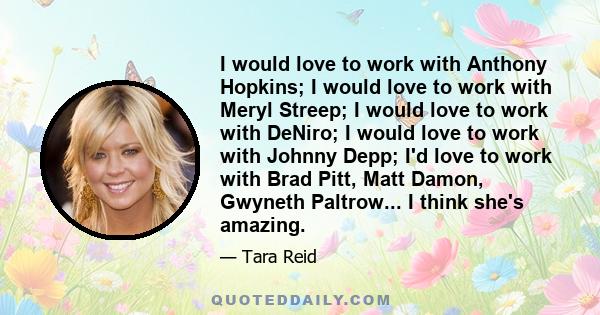 I would love to work with Anthony Hopkins; I would love to work with Meryl Streep; I would love to work with DeNiro; I would love to work with Johnny Depp; I'd love to work with Brad Pitt, Matt Damon, Gwyneth Paltrow... 