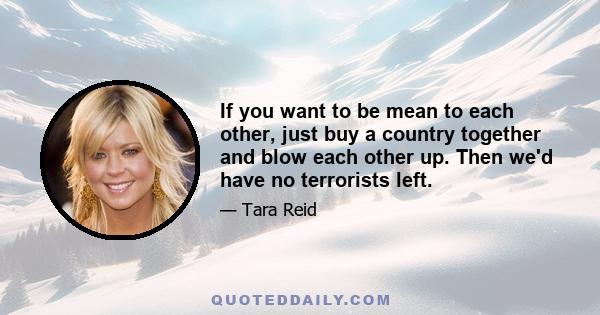 If you want to be mean to each other, just buy a country together and blow each other up. Then we'd have no terrorists left.