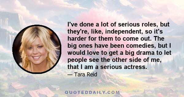 I've done a lot of serious roles, but they're, like, independent, so it's harder for them to come out. The big ones have been comedies, but I would love to get a big drama to let people see the other side of me, that I