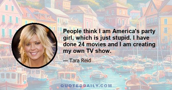 People think I am America's party girl, which is just stupid. I have done 24 movies and I am creating my own TV show.