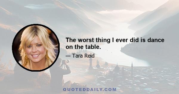 The worst thing I ever did is dance on the table.