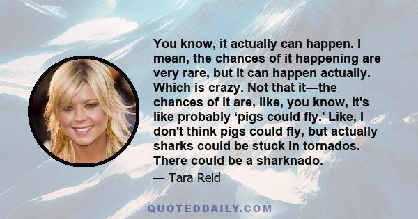 You know, it actually can happen. I mean, the chances of it happening are very rare, but it can happen actually. Which is crazy. Not that it—the chances of it are, like, you know, it's like probably ‘pigs could fly.'