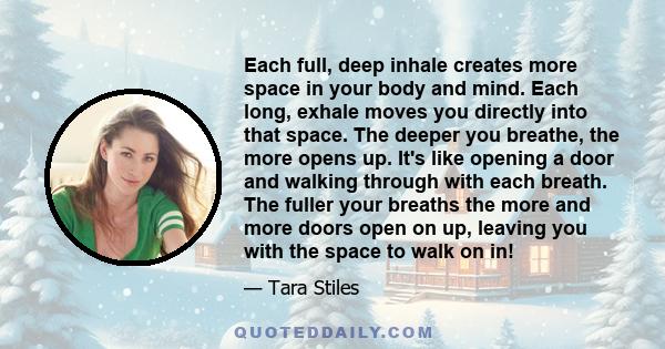 Each full, deep inhale creates more space in your body and mind. Each long, exhale moves you directly into that space. The deeper you breathe, the more opens up. It's like opening a door and walking through with each