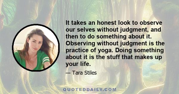 It takes an honest look to observe our selves without judgment, and then to do something about it. Observing without judgment is the practice of yoga. Doing something about it is the stuff that makes up your life.