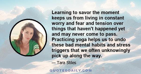 Learning to savor the moment keeps us from living in constant worry and fear and tension over things that haven't happened yet and may never come to pass. Practicing yoga helps us to undo these bad mental habits and